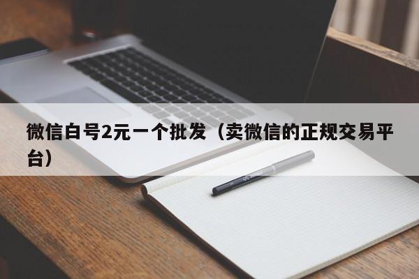 微信白号2元一个批发（卖微信的正规交易平台）