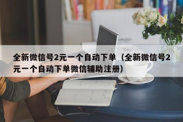 全新微信号2元一个自动下单（全新微信号2元一个自动下单微信辅助注册）