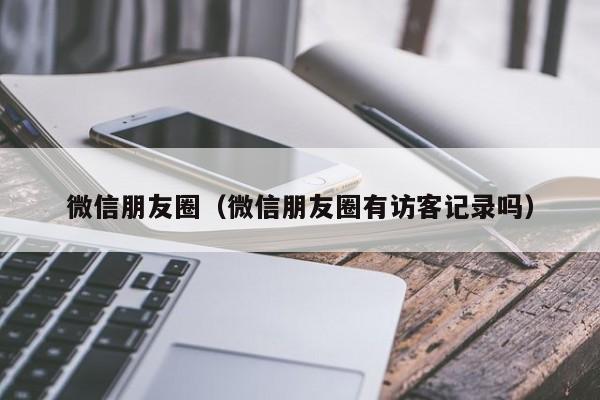 微信朋友圈（微信朋友圈有访客记录吗）