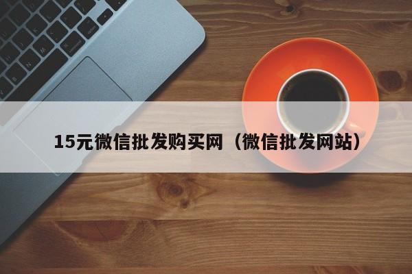 15元微信批发购买网（微信批发网站）