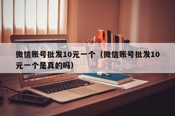 微信账号批发10元一个（微信账号批发10元一个是真的吗）