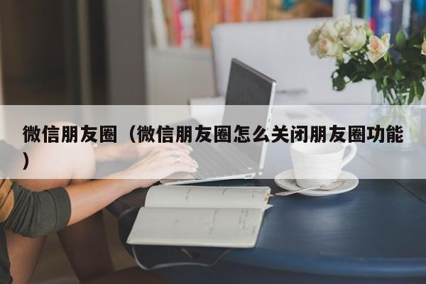 微信朋友圈（微信朋友圈怎么关闭朋友圈功能）
