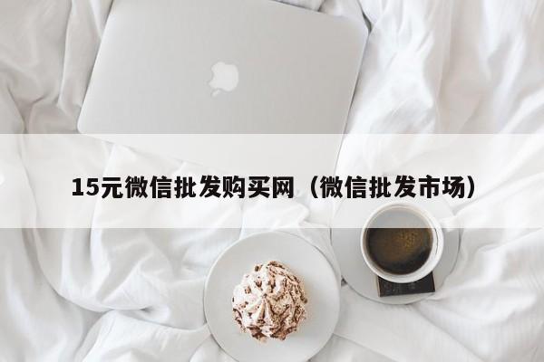 15元微信批发购买网（微信批发市场）