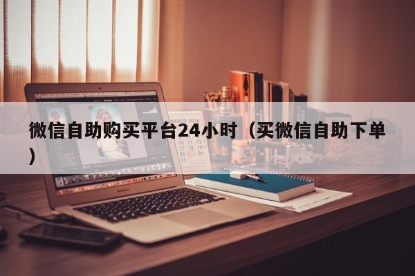 微信自助购买平台24小时（买微信自助下单）